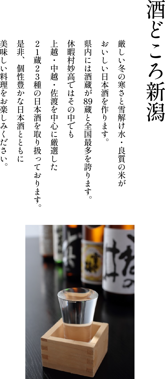 厳しい冬の寒さと雪解け水・良質の米がおいしい日本酒を作ります。県内には酒蔵が89蔵と全国最多を誇ります。休暇村妙高ではその中でも上越・中越・佐渡を中心に厳選した２１蔵２３種の日本酒を取り扱っております。是非、個性豊かな日本酒とともに美味しい料理をお楽しみください。