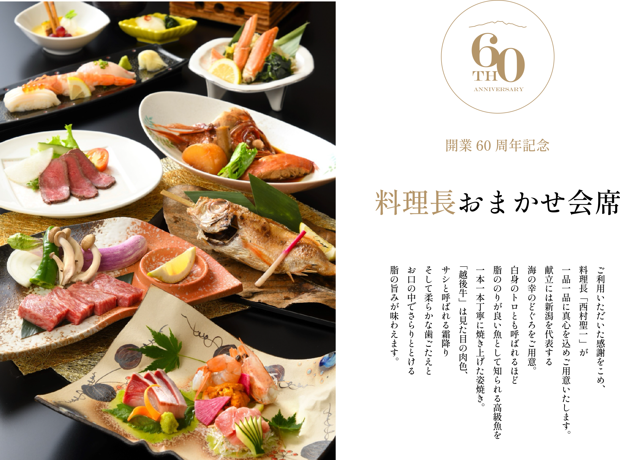 ［開業60周年記念］料理長おまかせ会席／ご利用いただいた感謝をこめ、料理長「西村聖一」が一品一品に真心を込めご用意いたします。献立には新潟を代表する海の幸のどぐろをご用意。白身のトロとも呼ばれるほど脂ののりが良い魚として知られる高級魚を一本一本丁寧に焼き上げた姿焼き。「越後牛」は見た目の肉色、サシと呼ばれる霜降りそして柔らかな歯ごたえとお口の中でさらりととける脂の旨みが味わえます。