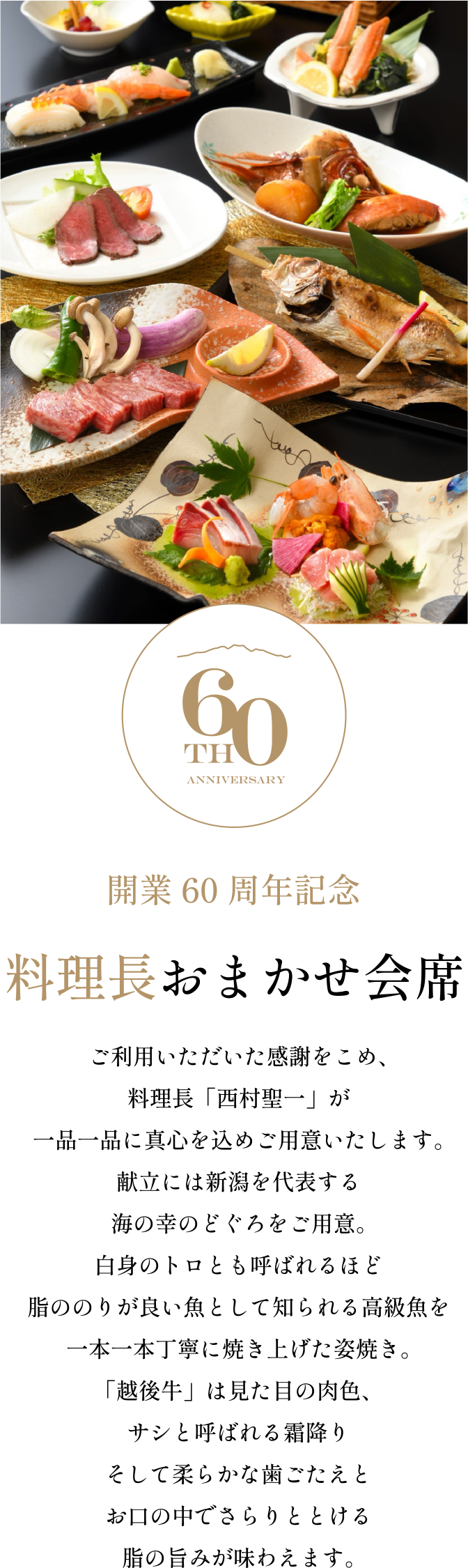 ［開業60周年記念］料理長おまかせ会席／ご利用いただいた感謝をこめ、料理長「西村聖一」が一品一品に真心を込めご用意いたします。献立には新潟を代表する海の幸のどぐろをご用意。白身のトロとも呼ばれるほど脂ののりが良い魚として知られる高級魚を一本一本丁寧に焼き上げた姿焼き。「越後牛」は見た目の肉色、サシと呼ばれる霜降りそして柔らかな歯ごたえとお口の中でさらりととける脂の旨みが味わえます。