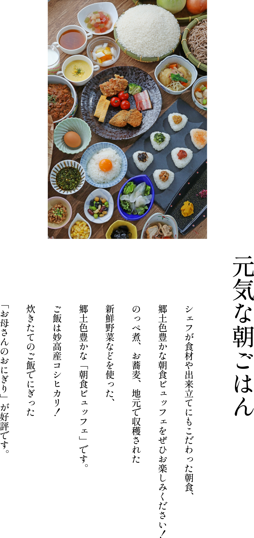 ［元気な朝ごはん］シェフが食材や出来立てにもこだわった朝食、郷土色豊かな朝食ビュッフェをぜひお楽しみください！のっぺ煮、お蕎麦、地元で収穫された新鮮野菜などを使った、郷土色豊かな「朝食ビュッフェ」です。ご飯は妙高産コシヒカリ！炊きたてのご飯でにぎった「お母さんのおにぎり」が好評です。