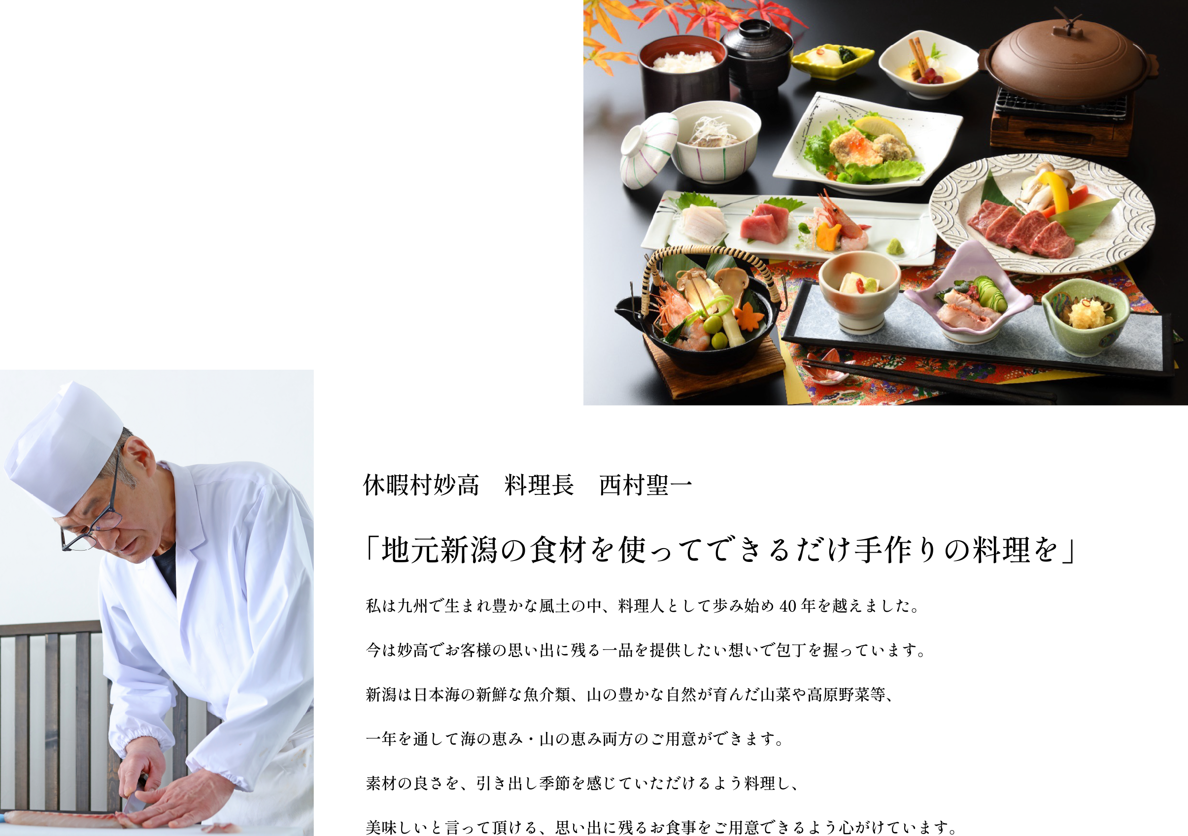 ［料理長のこだわり］休暇村妙高　料理長　西村聖一／「地元新潟の食材を使ってできるだけ手作りの料理を」／私は九州で生まれ豊かな風土の中、料理人として歩み始め40年を越えました。今は妙高でお客様の思い出に残る一品を提供したい想いで包丁を握っています。新潟は日本海の新鮮な魚介類、山の豊かな自然が育んだ山菜や高原野菜等、一年を通して海の恵み・山の恵み両方のご用意ができます。素材の良さを、引き出し季節を感じていただけるよう料理し、美味しいと言って頂ける、思い出に残るお食事をご用意できるよう心がけています。